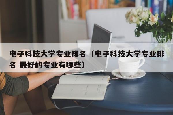 电子科技大学专业排名（电子科技大学专业排名 最好的专业有哪些）