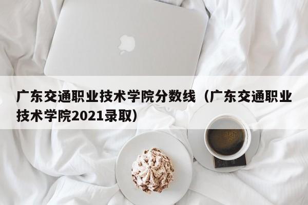 广东交通职业技术学院分数线（广东交通职业技术学院2021录取）