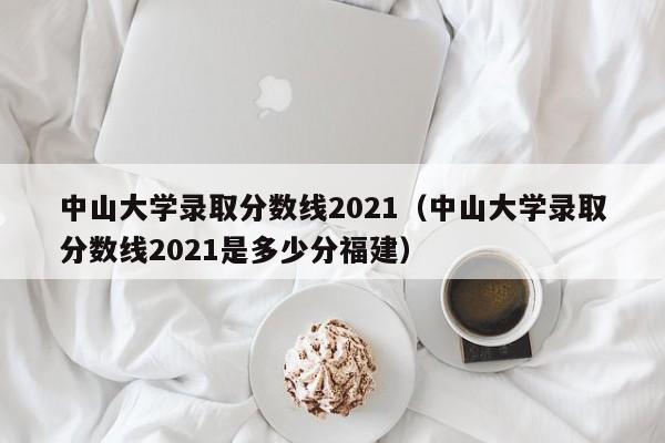 中山大学录取分数线2021（中山大学录取分数线2021是多少分福建）