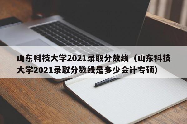 山东科技大学2021录取分数线（山东科技大学2021录取分数线是多少会计专硕）