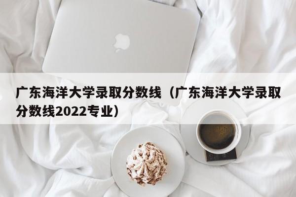 广东海洋大学录取分数线（广东海洋大学录取分数线2022专业）