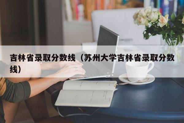 吉林省录取分数线（苏州大学吉林省录取分数线）