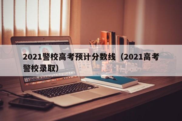 2021警校高考预计分数线（2021高考警校录取）