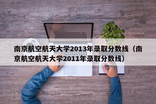 南京航空航天大学2013年录取分数线（南京航空航天大学2011年录取分数线）