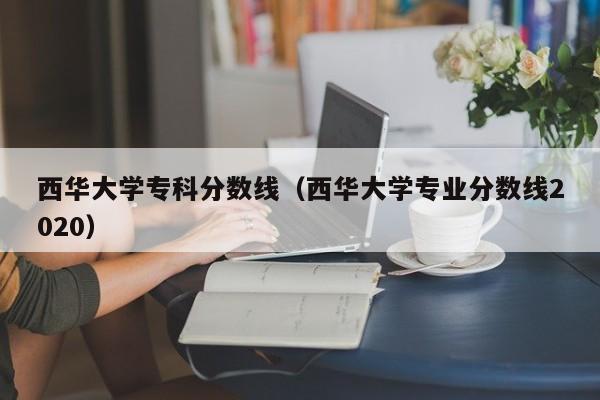 西华大学专科分数线（西华大学专业分数线2020）