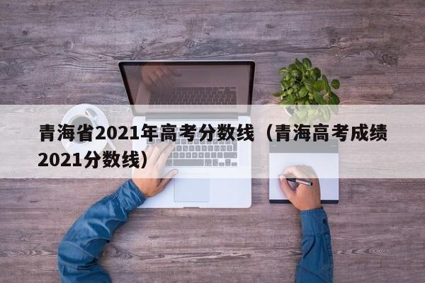 青海省2021年高考分数线（青海高考成绩2021分数线）