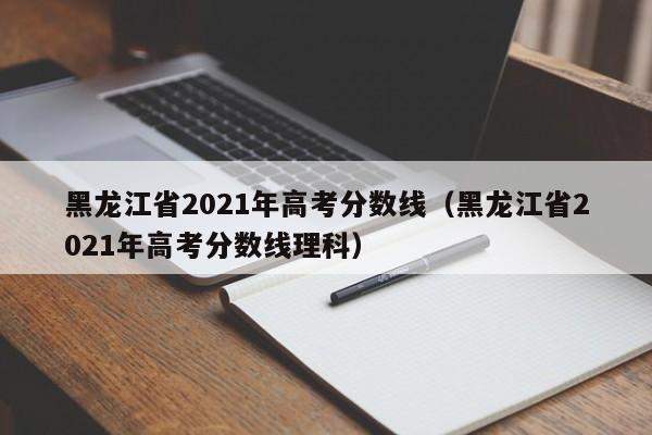 黑龙江省2021年高考分数线（黑龙江省2021年高考分数线理科）