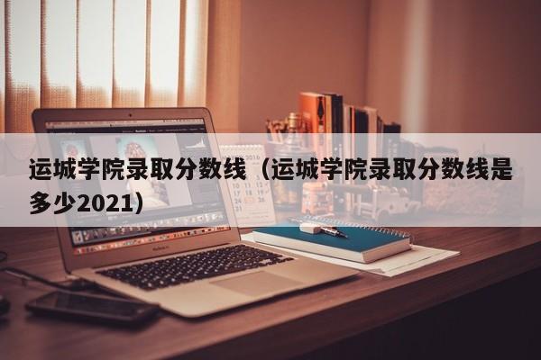 运城学院录取分数线（运城学院录取分数线是多少2021）