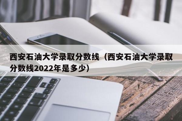 西安石油大学录取分数线（西安石油大学录取分数线2022年是多少）