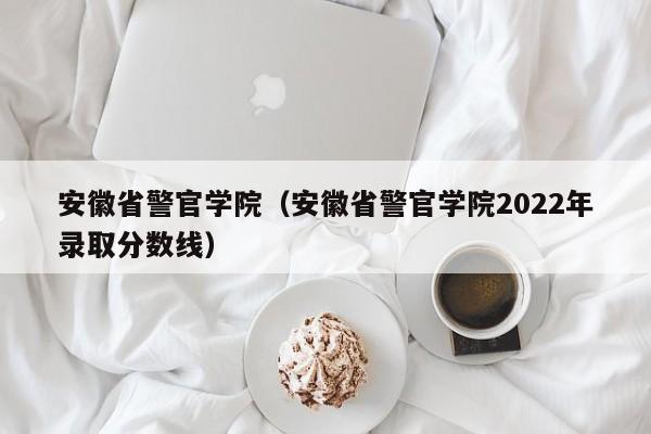 安徽省警官学院（安徽省警官学院2022年录取分数线）