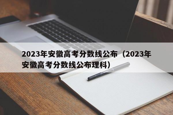 2023年安徽高考分数线公布（2023年安徽高考分数线公布理科）