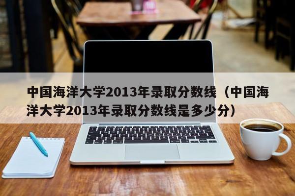 中国海洋大学2013年录取分数线（中国海洋大学2013年录取分数线是多少分）