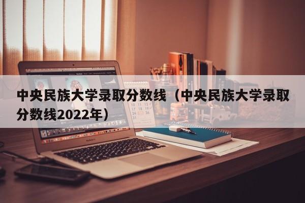 中央民族大学录取分数线（中央民族大学录取分数线2022年）