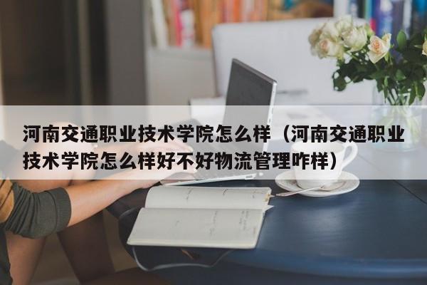 河南交通职业技术学院怎么样（河南交通职业技术学院怎么样好不好物流管理咋样）