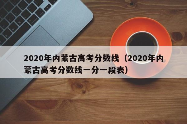 2020年内蒙古高考分数线（2020年内蒙古高考分数线一分一段表）