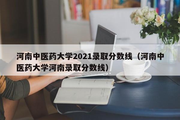 河南中医药大学2021录取分数线（河南中医药大学河南录取分数线）