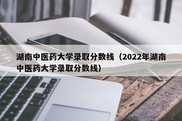 湖南中医药大学录取分数线（2022年湖南中医药大学录取分数线）