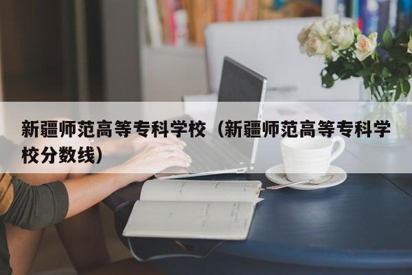 新疆师范高等专科学校（新疆师范高等专科学校分数线）